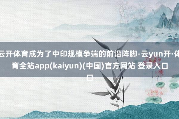 云开体育成为了中印规模争端的前沿阵脚-云yun开·体育全站app(kaiyun)(中国)官方网站 登录入口