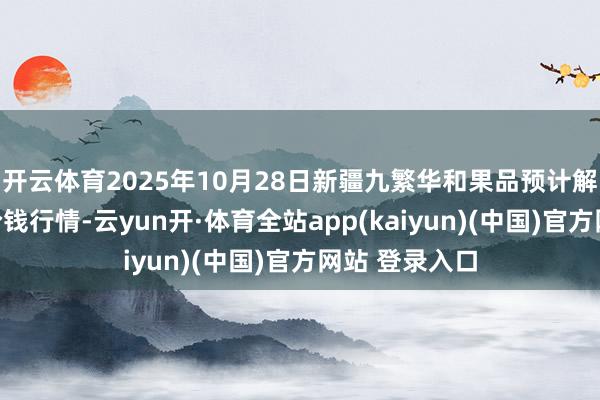开云体育2025年10月28日新疆九繁华和果品预计解决有限公司价钱行情-云yun开·体育全站app(kaiyun)(中国)官方网站 登录入口