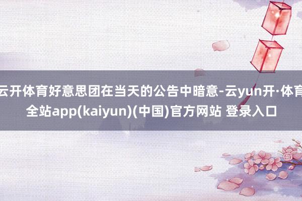 云开体育好意思团在当天的公告中暗意-云yun开·体育全站app(kaiyun)(中国)官方网站 登录入口