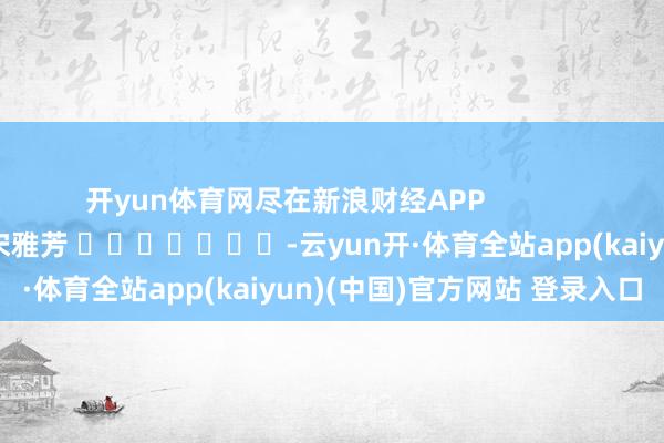 开yun体育网尽在新浪财经APP            						连累剪辑：宋雅芳 							-云yun开·体育全站app(kaiyun)(中国)官方网站 登录入口