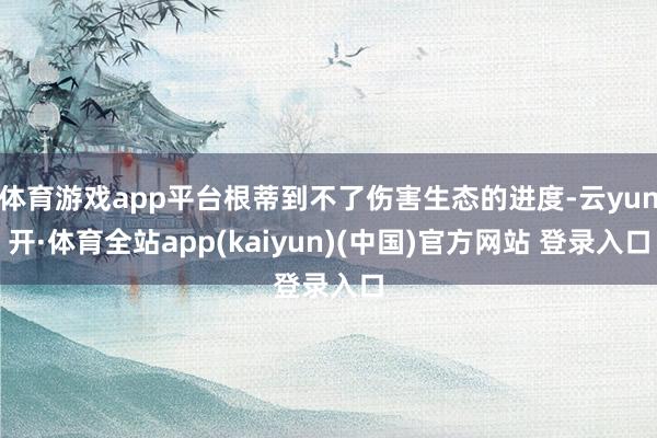 体育游戏app平台根蒂到不了伤害生态的进度-云yun开·体育全站app(kaiyun)(中国)官方网站 登录入口