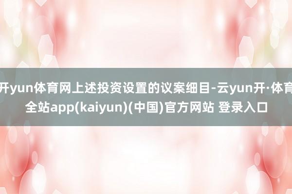 开yun体育网上述投资设置的议案细目-云yun开·体育全站app(kaiyun)(中国)官方网站 登录入口