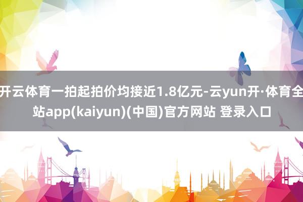 开云体育一拍起拍价均接近1.8亿元-云yun开·体育全站app(kaiyun)(中国)官方网站 登录入口