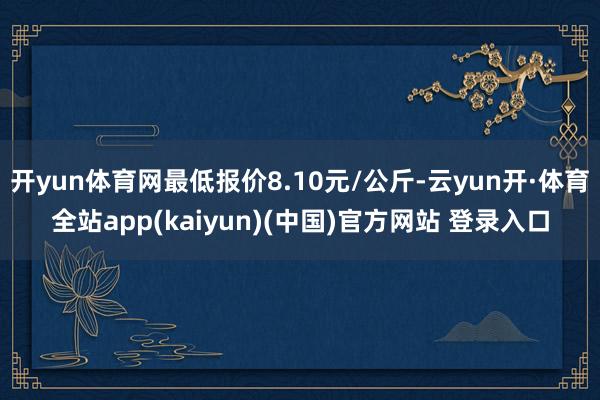 开yun体育网最低报价8.10元/公斤-云yun开·体育全站app(kaiyun)(中国)官方网站 登录入口