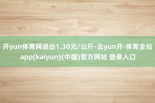 开yun体育网进出1.30元/公斤-云yun开·体育全站app(kaiyun)(中国)官方网站 登录入口