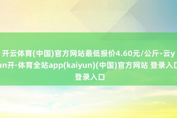 开云体育(中国)官方网站最低报价4.60元/公斤-云yun开·体育全站app(kaiyun)(中国)官方网站 登录入口
