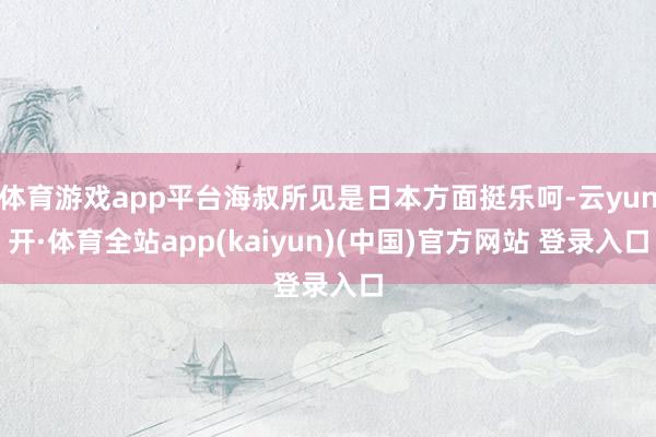 体育游戏app平台海叔所见是日本方面挺乐呵-云yun开·体育全站app(kaiyun)(中国)官方网站 登录入口