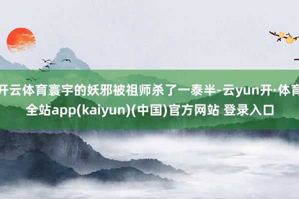 开云体育寰宇的妖邪被祖师杀了一泰半-云yun开·体育全站app(kaiyun)(中国)官方网站 登录入口
