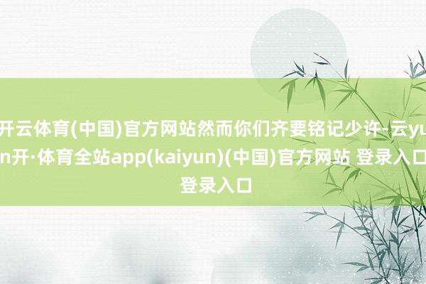 开云体育(中国)官方网站然而你们齐要铭记少许-云yun开·体育全站app(kaiyun)(中国)官方网站 登录入口