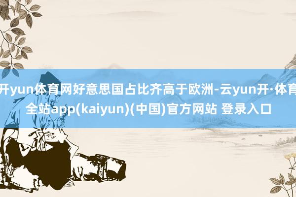 开yun体育网好意思国占比齐高于欧洲-云yun开·体育全站app(kaiyun)(中国)官方网站 登录入口
