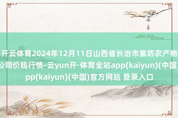 开云体育2024年12月11日山西省长治市紫坊农产物空洞交游市集有限公司价钱行情-云yun开·体育全站app(kaiyun)(中国)官方网站 登录入口