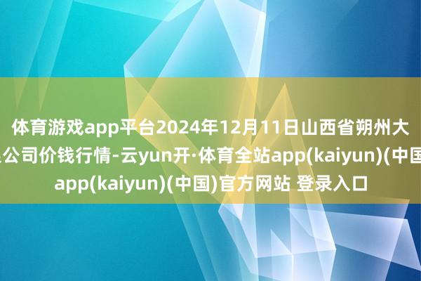 体育游戏app平台2024年12月11日山西省朔州大运果菜批发阛阓有限公司价钱行情-云yun开·体育全站app(kaiyun)(中国)官方网站 登录入口