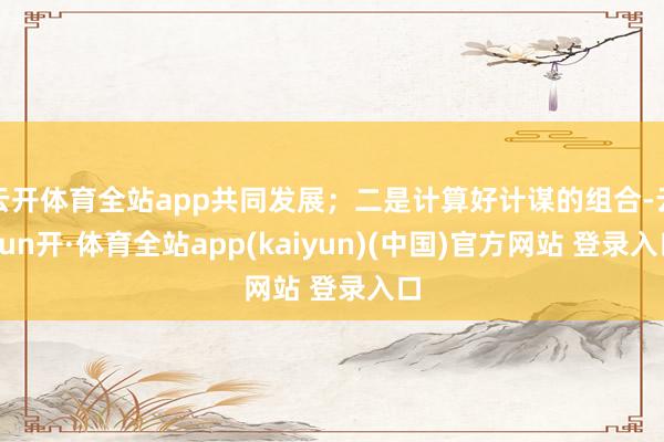 云开体育全站app共同发展；二是计算好计谋的组合-云yun开·体育全站app(kaiyun)(中国)官方网站 登录入口