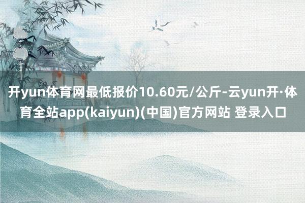 开yun体育网最低报价10.60元/公斤-云yun开·体育全站app(kaiyun)(中国)官方网站 登录入口