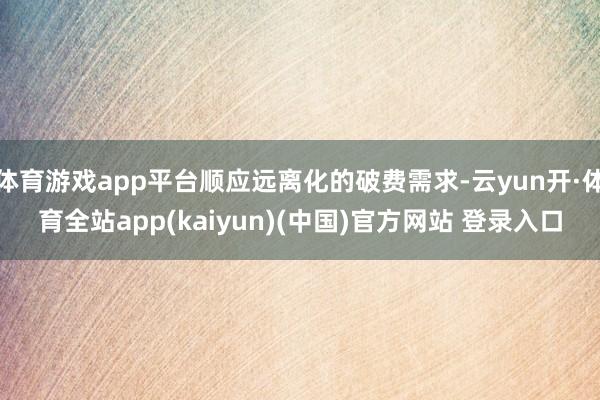 体育游戏app平台顺应远离化的破费需求-云yun开·体育全站app(kaiyun)(中国)官方网站 登录入口