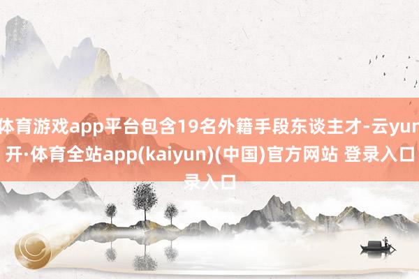 体育游戏app平台包含19名外籍手段东谈主才-云yun开·体育全站app(kaiyun)(中国)官方网站 登录入口