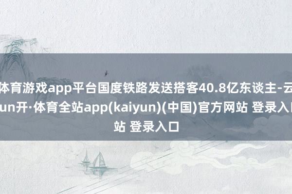 体育游戏app平台国度铁路发送搭客40.8亿东谈主-云yun开·体育全站app(kaiyun)(中国)官方网站 登录入口