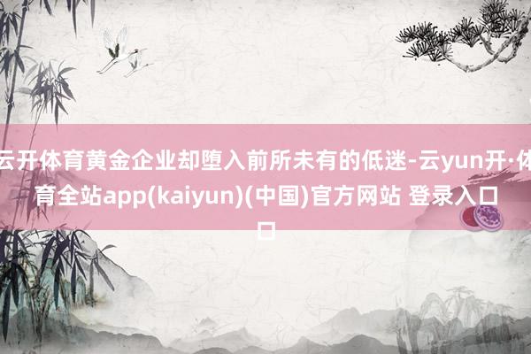 云开体育黄金企业却堕入前所未有的低迷-云yun开·体育全站app(kaiyun)(中国)官方网站 登录入口