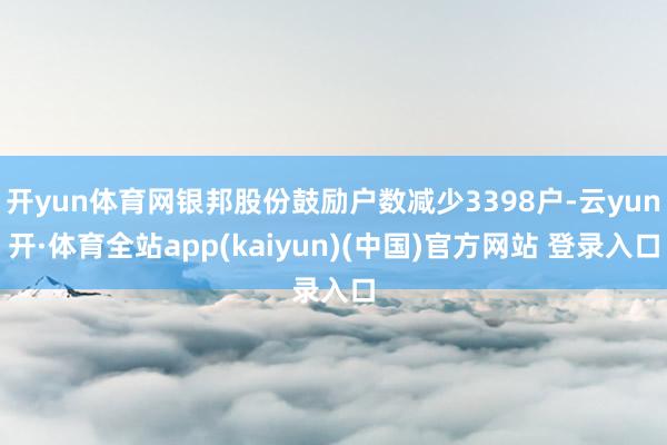 开yun体育网银邦股份鼓励户数减少3398户-云yun开·体育全站app(kaiyun)(中国)官方网站 登录入口