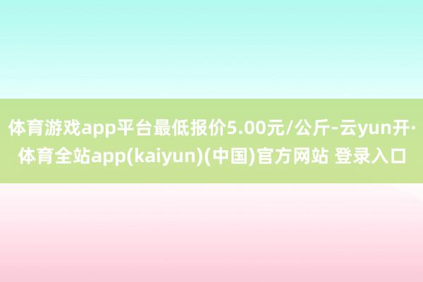 体育游戏app平台最低报价5.00元/公斤-云yun开·体育全站app(kaiyun)(中国)官方网站 登录入口