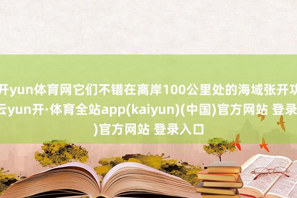 开yun体育网它们不错在离岸100公里处的海域张开功课-云yun开·体育全站app(kaiyun)(中国)官方网站 登录入口