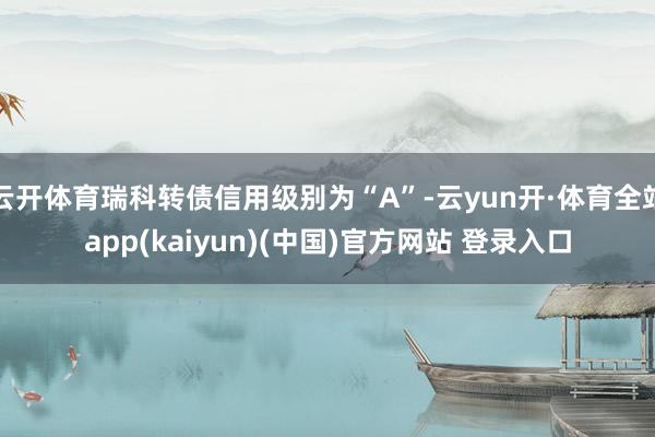 云开体育瑞科转债信用级别为“A”-云yun开·体育全站app(kaiyun)(中国)官方网站 登录入口